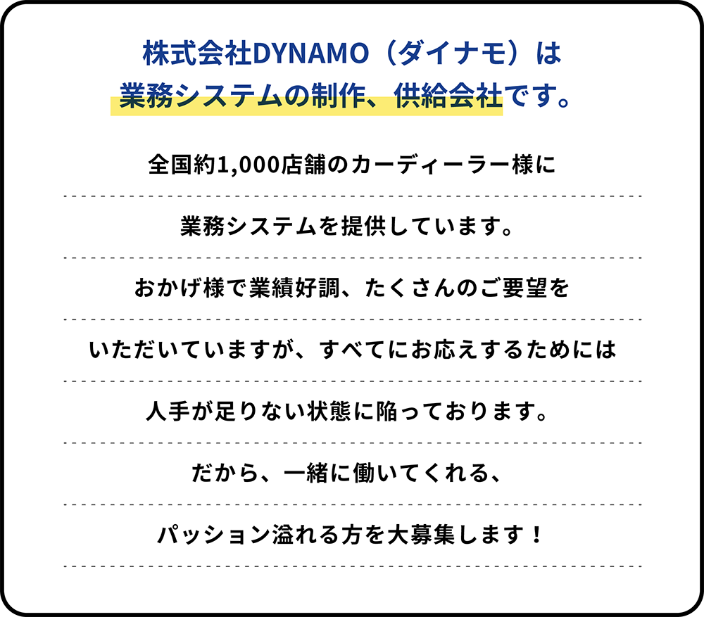 株式会社DYNAMO（ダイナモ）は業務システムの制作、供給会社です。全国約1,000店舗のカーディーラー様に業務システムを提供しています。おかげ様で業績好調、たくさんのご要望を頂いていますが、すべてにお応えするためには人手が足りない状態に陥っております。だから、一緒に働いてくれる、パッション溢れる方を大募集します！