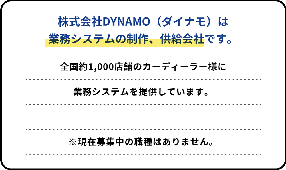 株式会社DYNAMO（ダイナモ）は業務システムの制作、供給会社です。全国約1,000店舗のカーディーラー様に業務システムを提供しています。全国約1,000店舗のカーディーラー様に業務システムを提供しています。※現在募集中の職種はありません。